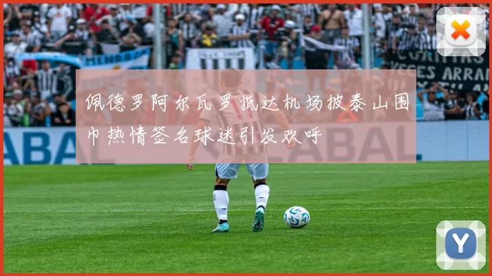 佩德罗阿尔瓦罗抵达机场披泰山围巾热情签名球迷引发欢呼