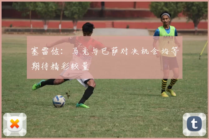 塞雷佐：马竞与巴萨对决机会均等期待精彩较量
