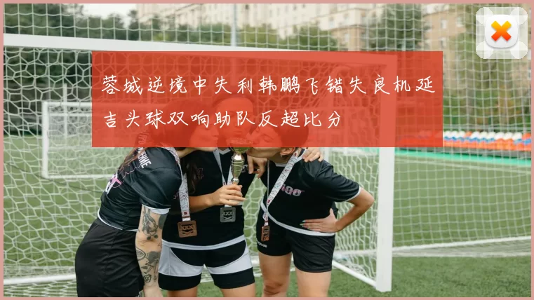 蓉城逆境中失利韩鹏飞错失良机延吉头球双响助队反超比分