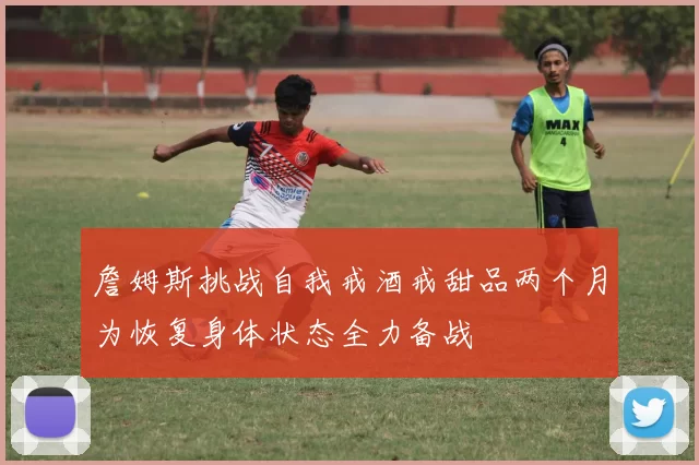 詹姆斯挑战自我戒酒戒甜品两个月为恢复身体状态全力备战