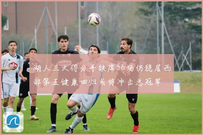 湖人三大得分手缺席56场仍稳居西部第五健康回归或将冲击总冠军