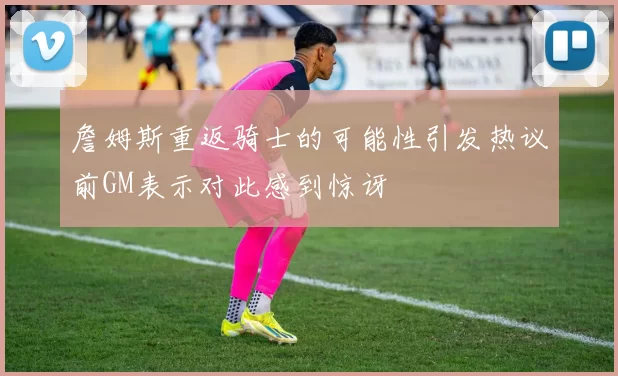 詹姆斯重返骑士的可能性引发热议前GM表示对此感到惊讶