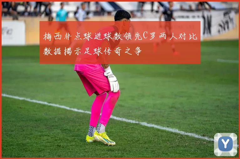 梅西非点球进球数领先C罗两人对比数据揭示足球传奇之争