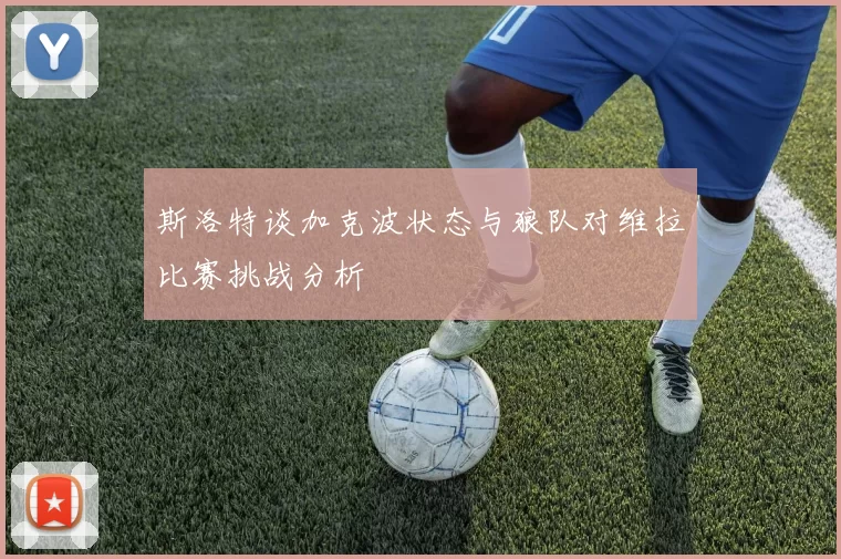 斯洛特谈加克波状态与狼队对维拉比赛挑战分析