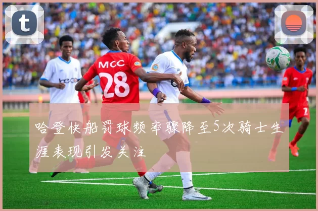 哈登快船罚球频率骤降至5次骑士生涯表现引发关注