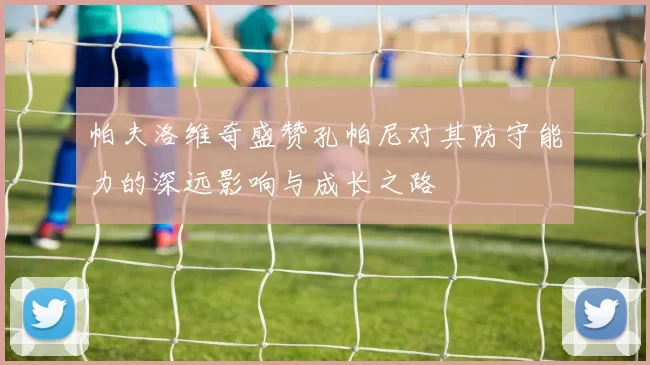 帕夫洛维奇盛赞孔帕尼对其防守能力的深远影响与成长之路