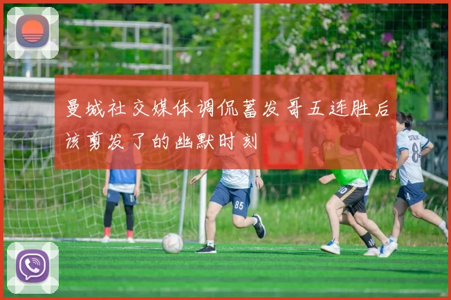 曼城社交媒体调侃蓄发哥五连胜后该剪发了的幽默时刻