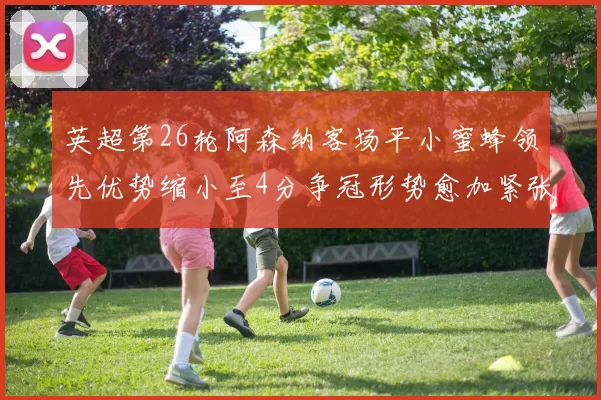英超第26轮阿森纳客场平小蜜蜂领先优势缩小至4分争冠形势愈加紧张