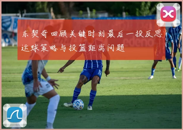 东契奇回顾关键时刻最后一投反思运球策略与投篮距离问题