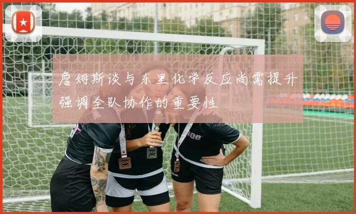 詹姆斯谈与东里化学反应尚需提升强调全队协作的重要性