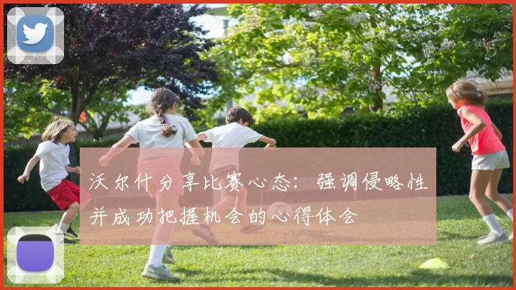 沃尔什分享比赛心态：强调侵略性并成功把握机会的心得体会