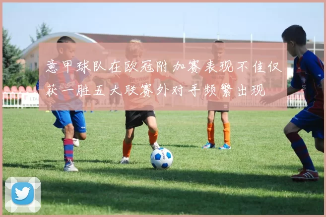 意甲球队在欧冠附加赛表现不佳仅获一胜五大联赛外对手频繁出现