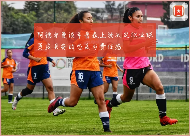 阿德尔曼谈辛普森上场决定职业球员应具备的态度与责任感