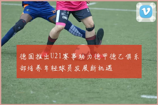 德国推出U21赛事助力德甲德乙俱乐部培养年轻球员发展新机遇