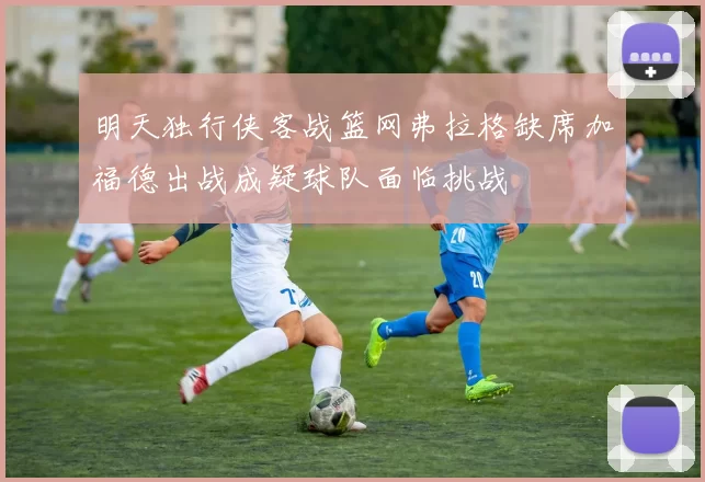 明天独行侠客战篮网弗拉格缺席加福德出战成疑球队面临挑战