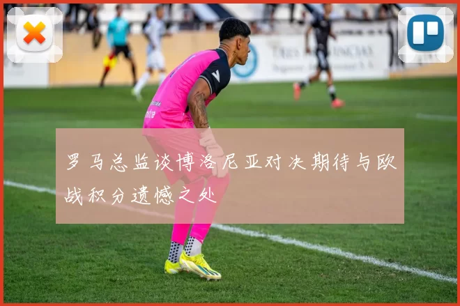 罗马总监谈博洛尼亚对决期待与欧战积分遗憾之处
