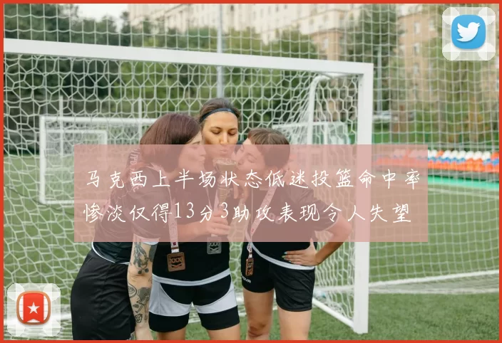 马克西上半场状态低迷投篮命中率惨淡仅得13分3助攻表现令人失望
