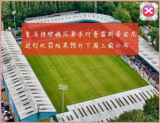 皇马持续施压要求对普雷斯蒂安尼进行处罚结果预计下周三前公布