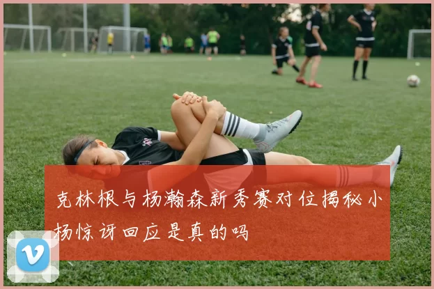克林根与杨瀚森新秀赛对位揭秘小杨惊讶回应是真的吗